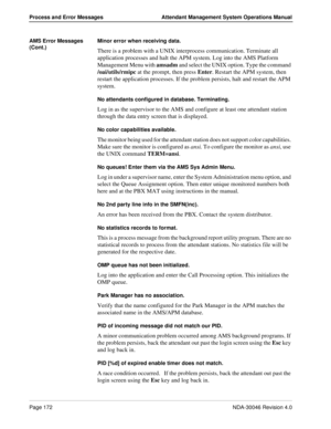 Page 184Page 172NDA-30046 Revision 4.0
Process and Error Messages Attendant Management System Operations Manual
AMS Error Messages 
(Cont.)Minor error when receiving data.
There is a problem with a UNIX interprocess communication. Terminate all 
application processes and halt the APM system. Log into the AMS Platform 
Management Menu with amsadm and select the UNIX option. Type the command 
/oai/utils/rmipc at the prompt, then press Enter. Restart the APM system, then 
restart the application processes. If the...