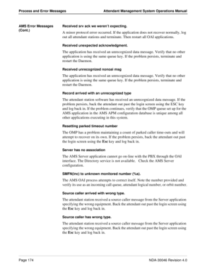 Page 186Page 174NDA-30046 Revision 4.0
Process and Error Messages Attendant Management System Operations Manual
AMS Error Messages 
(Cont.)Received srv ack we weren’t expecting.
A minor protocol error occurred. If the application does not recover normally, log 
out all attendant stations and terminate. Then restart all OAI applications.
Received unexpected acknowledgment.
The application has received an unrecognized data message. Verify that no other 
application is using the same queue key. If the problem...