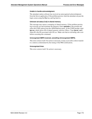 Page 187NDA-30046 Revision 4.0Page 175
Attendant Management System Operations Manual Process and Error Messages
Unable to handle acknowledgment.
The attendant station software has received an unrecognized acknowledgment 
from the Server application. If the problem persists, back the attendant out past the 
login screen using the Esc key and log back in.
Unknown att status [%d] in shared memory.
This message may mean a corruption of shared memory. If the problem persists, 
log everyone out and terminate the...