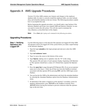 Page 189NDA-30046   Revision 4.0Page A-1
Attendant Management System Operations Manual AMS Upgrade Procedures
Appendix A AMS Upgrade Procedures
Version 2.0 of the AMS contains new features and changes to the employee 
database table. In order to correctly install the employee table, you must unload, 
drop, and reload the database in the new format. The following procedures explain 
how to accomplish this task.
Before beginning the upgrade procedure, you should make a tape backup of the 
Informix database and...