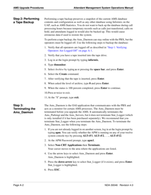 Page 190Page A-2NDA-30046   Revision 4.0
AMS Upgrade Procedures Attendant Management System Operations Manual
Step 2: Performing 
a Tape BackupPerforming a tape backup preserves a snapshot of the current AMS database 
contents and configuration as well as any other database using Informix on the 
UAP, such as AMS Statistics. You do not want to back up the database during call 
processing hours because temporary records such as calls just transferred, calls on 
hold, and attendants logged in would also be backed...