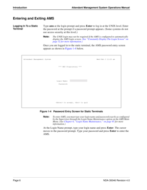 Page 20Page 6NDA-30046 Revision 4.0
Introduction Attendant Management System Operations Manual
Entering and Exiting AMS
Logging In To a Static 
Te r m i na lType ams at the login prompt and press Enter to log in at the UNIX level. Enter 
the password at the prompt if a password prompt appears. (Some systems do not 
use access security at this level.) 
Note:
The UNIX login may not be required if the AMS is configured to automatically 
display the AMS login screen. (See “Constantly Display The Login Screen” on...