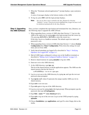 Page 191NDA-30046   Revision 4.0Page A-3
Attendant Management System Operations Manual AMS Upgrade Procedures
7. When the “Terminate selected applications?” prompt displays, type y and press 
Enter.
A series of messages display in the bottom window of the APM. 
8. To log out, press ESC until the login prompt displays.
Note :
You can use these steps to initialize the Ams_Daemon by choosing 
“Initialize” in step 3. You do not need to highlight Stat_Logger because it will 
be initialized automatically by the...