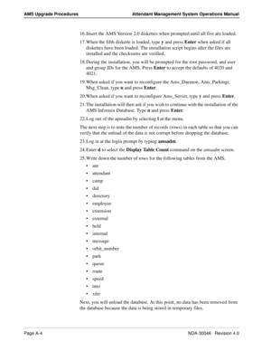 Page 192Page A-4NDA-30046   Revision 4.0
AMS Upgrade Procedures Attendant Management System Operations Manual
16. Insert the AMS Version 2.0 diskettes when prompted until all five are loaded.
17. When the fifth diskette is loaded, type y and press Enter when asked if all 
diskettes have been loaded. The installation script begins after the files are 
installed and the checksums are verified.
18. During the installation, you will be prompted for the root password, and user 
and group IDs for the AMS. Press Enter...