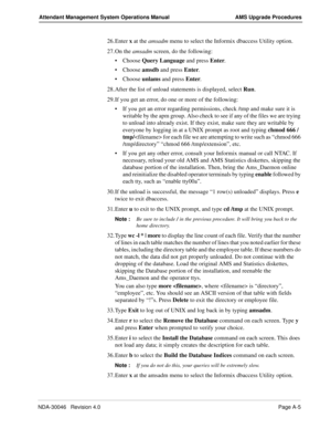 Page 193NDA-30046   Revision 4.0Page A-5
Attendant Management System Operations Manual AMS Upgrade Procedures
26. Enter x at the amsadm menu to select the Informix dbaccess Utility option.
27. On the amsadm screen, do the following: 
Choose Query Language and press Enter. 
Choose amsdb and press Enter. 
Choose unlams and press Enter.
28. After the list of unload statements is displayed, select Run.
29. If you get an error, do one or more of the following:
If you get an error regarding permissions, check /tmp...