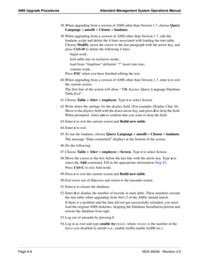 Page 194Page A-6NDA-30046   Revision 4.0
AMS Upgrade Procedures Attendant Management System Operations Manual
38. When upgrading from a version of AMS other than Version 1.7, choose Query 
Language > amsdb > Choose > loadams.
39. When upgrading from a version of AMS other than Version 1.7, edit the 
loadams script and delete the 4 lines associated with loading the tmo table. 
Choose Modify, move the cursor to the last paragraph with the arrow key, and 
press Ctrl+D to delete the following 4 lines:
begin work;...