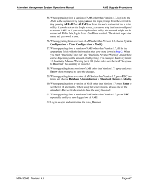 Page 195NDA-30046   Revision 4.0Page A-7
Attendant Management System Operations Manual AMS Upgrade Procedures
55. When upgrading from a version of AMS other than Version 1.7, log in to the 
AMS as the supervisor by typing ams at the login prompt from the correct tty 
(try pressing ALT+F12 or ALT+F8) or from the work station that has a telnet 
utility. If you do not see the Login screen, you are on a tty that is not configured 
to run the AMS, or if you are using the telnet utility, the network might not be...