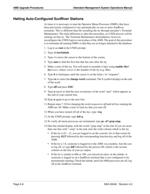 Page 196Page A-8NDA-30046   Revision 4.0
AMS Upgrade Procedures Attendant Management System Operations Manual
Halting Auto-Configured SunRiver Stations
At times it is necessary to stop the Operator Menu Processes (OMPs) that have 
been previously configured to run automatically on one or more SunRiver 
terminals. This is different than De-installing the tty through amsadm’s Terminal 
Maintenance. The main difference is after this procedure, no UNIX process will be 
running on that tty. The Terminal Maintenance...