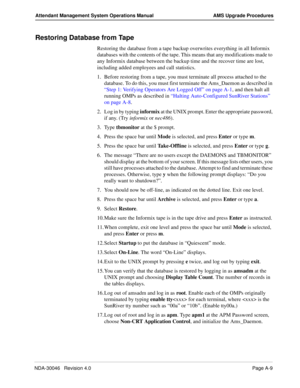 Page 197NDA-30046   Revision 4.0Page A-9
Attendant Management System Operations Manual AMS Upgrade Procedures
Restoring Database from Tape
Restoring the database from a tape backup overwrites everything in all Informix 
databases with the contents of the tape. This means that any modifications made to 
any Informix database between the backup time and the recover time are lost, 
including added employees and call statistics. 
1. Before restoring from a tape, you must terminate all process attached to the...