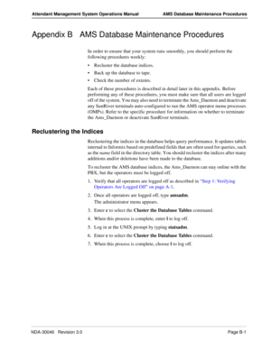 Page 199NDA-30046   Revision 3.0Page B-1
Attendant Management System Operations Manual AMS Database Maintenance Procedures
Appendix B AMS Database Maintenance Procedures
In order to ensure that your system runs smoothly, you should perform the 
following procedures weekly:
Recluster the database indices.
Back up the database to tape.
Check the number of extents.
Each of these procedures is described in detail later in this appendix. Before 
performing any of these procedures, you must make sure that all users...