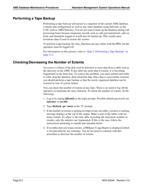 Page 200Page B-2NDA-30046   Revision 3.0
AMS Database Maintenance Procedures Attendant Management System Operations Manual
Performing a Tape Backup
Performing a tape back up will preserve a snapshot of the current AMS database 
contents and configuration as well as any other database using Informix on the 
UAP, such as AMS Statistics. You do not want to back up the database during call 
processing hours because temporary records such as calls just transferred, calls on 
hold, and attendants logged in would also...