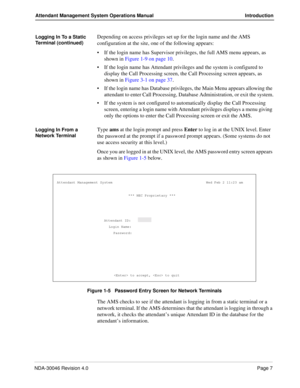 Page 21NDA-30046 Revision 4.0Page 7
Attendant Management System Operations Manual Introduction
Logging In To a Static 
Terminal (continued)Depending on access privileges set up for the login name and the AMS 
configuration at the site, one of the following appears:
If the login name has Supervisor privileges, the full AMS menu appears, as 
shown in Figure 1-9 on page 10.
If the login name has Attendant privileges and the system is configured to 
display the Call Processing screen, the Call Processing screen...