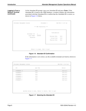 Page 22Page 8NDA-30046 Revision 4.0
Introduction Attendant Management System Operations Manual
Logging In From a 
Network Terminal 
(continued)At the Attendant ID prompt, type your Attendant ID and press Enter. If the 
Attendant ID is found in the AMS database, a window displays the information 
associated with that Attendant ID to confirm that the Attendant ID is correct, as 
shown in Figure 1-6 below. 
Figure 1-6   Attendant ID Confirmation
If the information is not correct, use the available terminals are...