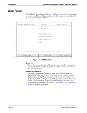 Page 24Page 10NDA-30046 Revision 4.0
Introduction Attendant Management System Operations Manual
Screen Format
The AMS Main Menu displayed in Figure 1-9 illustrates the areas of the screen that 
are common to all levels of the menu hierarchy. These areas are identified in the 
figure by letter and described below.
Figure 1-9   AMS Main Menu
Header (a)
The top line contains the name of the menu system (Attendant Management 
System), identification of the attendant console (in this case, supervisor), and a 
time...