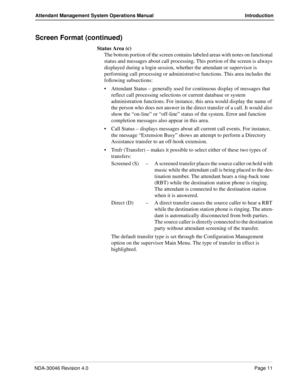 Page 25NDA-30046 Revision 4.0Page 11
Attendant Management System Operations Manual Introduction
Screen Format (continued)
Status Area (c)
The bottom portion of the screen contains labeled areas with notes on functional 
status and messages about call processing. This portion of the screen is always 
displayed during a login session, whether the attendant or supervisor is 
performing call processing or administrative functions. This area includes the 
following subsections:
Attendant Status – generally used for...