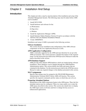 Page 27NDA-30046  Revision 4.0Page 13
Attendant Management System Operations Manual Installation And Setup
Chapter 2 Installation And Setup
Introduction
This chapter provides a step-by-step description of the installation and setup of the 
Attendant Management System. The following steps must be taken before AMS 
can be installed:
1. Install SCO UNIX.
2. Install hardware and software for the:
(a) Workstation
(b) Tape drive
(c) Modem
3. Install the Applications Manager (APM).
4. Install Informix Online Database...