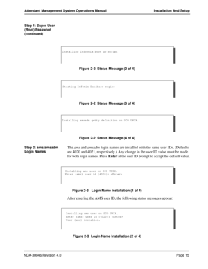 Page 29NDA-30046 Revision 4.0Page 15
Attendant Management System Operations Manual Installation And Setup
Step 1: Super User 
(Root) Password 
(continued)
Figure 2-2  Status Message (2 of 4)
Figure 2-2  Status Message (3 of 4)
Figure 2-2  Status Message (4 of 4)
Step 2: ams/amsadm 
Login Names
The ams and amsadm login names are installed with the same user IDs. (Defaults 
are 4020 and 4021, respectively.) Any change in the user ID value must be made 
for both login names. Press Enter at the user ID prompt to...