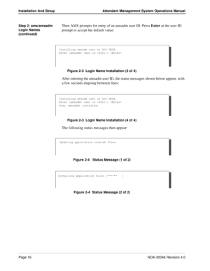 Page 30Page 16NDA-30046 Revision 4.0
Installation And Setup Attendant Management System Operations Manual
Step 2: ams/amsadm 
Login Names 
(continued)Then AMS prompts for entry of an amsadm user ID. Press Enter at the user ID 
prompt to accept the default value:
Figure 2-3  Login Name Installation (3 of 4)
After entering the amsadm user ID, the status messages shown below appear, with 
a few seconds elapsing between lines:
Figure 2-3  Login Name Installation (4 of 4)
The following status messages then appear:...