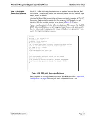 Page 33NDA-30046 Revision 4.0Page 19
Attendant Management System Operations Manual Installation And Setup
Step 5: SCO UNIX 
Subsystem DatabaseThe SCO UNIX Subsystem Databases must be updated to accept the new AMS 
information. Following this update, the passwords for the ams and amsadm login 
names should be deleted.
Log into the SCO UNIX system as the superuser (root) and execute the SCO UNIX 
Subsystem Database authorization checking program (/tcb/bin/authck-s) and 
password deletion program (passwd -d) as...