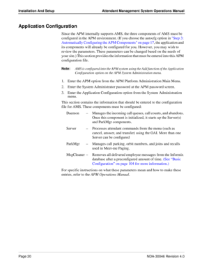 Page 34Page 20NDA-30046 Revision 4.0
Installation And Setup Attendant Management System Operations Manual
Application Configuration
Since the APM internally supports AMS, the three components of AMS must be 
configured in the APM environment. (If you choose the autocfg option in Step 3: 
Automatically Configuring the APM Components on page 17, the application and 
its components will already be configured for you. However, you may wish to 
review the parameters. These parameters can be changed based on the...