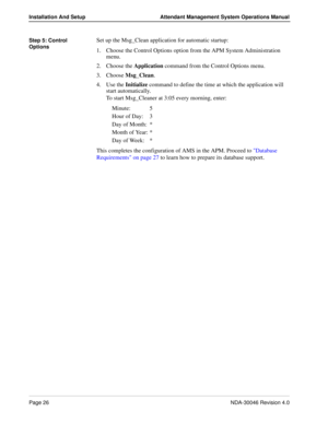 Page 40Page 26NDA-30046 Revision 4.0
Installation And Setup Attendant Management System Operations Manual
Step 5: Control 
OptionsSet up the Msg_Clean application for automatic startup:
1. Choose the Control Options option from the APM System Administration 
menu.
2. Choose the Application command from the Control Options menu.
3. Choose Msg_Clean.
4. Use the Initialize command to define the time at which the application will 
start automatically.
To start Msg_Cleaner at 3:05 every morning, enter:
Minute: 5...