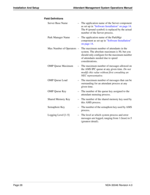 Page 42Page 28NDA-30046 Revision 4.0
Installation And Setup Attendant Management System Operations Manual
Field Definitions
Server Base Name–The application name of the Server component 
as set up in Software Installation on page 14. 
The # (pound symbol) is replaced by the actual 
number of the Server process.
Park Manager Name–The application name of the ParkMgr 
component as set up in Software Installation 
on page 14.
Max Number of Operators–The maximum number of attendants in the 
system. The absolute...