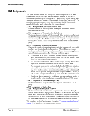 Page 44Page 30NDA-30046 Revision 4.0
Installation And Setup Attendant Management System Operations Manual
MAT Assignments
This guide assumes that the data settings that affect the operation of all OAI 
software on a system-wide basis have already been assigned on the NEAX 
Maintenance Administration Terminal (MAT). Such settings include system index 
values and assignment of Interface I/O port data in the Interface Processor (IP). For 
more information about these system data settings and the MAT commands...