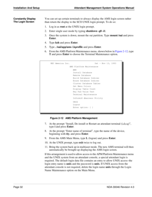 Page 46Page 32NDA-30046 Revision 4.0
Installation And Setup Attendant Management System Operations Manual
Constantly Display 
The Login ScreenYou can set up certain terminals to always display the AMS login screen rather 
than return the display to the SCO UNIX login prompt. To do so:
1. Log in as root at the UNIX login prompt.
2. Enter single user mode by typing shutdown -g0 -i1. 
3. Once the system is down, mount the oai partition. Type mount /oai and press 
Enter. 
4. Type ksh and press Enter.
5. Type ....