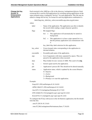 Page 47NDA-30046 Revision 4.0Page 33
Attendant Management System Operations Manual Installation And Setup
Change Hot Key 
Access To 
Enhancement 
ApplicationsEach terminal in the AMS has a file in the directory /oai/app/ams/cfg/scrn. Each 
screencap file is used by OAI applications for switching among applications on the 
same terminal using a configured “hot key” for each application. This file may be 
edited to change the hot key. Its format for each key/application combination is:...