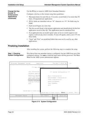 Page 48Page 34NDA-30046 Revision 4.0
Installation And Setup Attendant Management System Operations Manual
Change Hot Key 
Access To 
Enhancement 
Applications 
(continued)Use the F1 key to return to AMS from Attendant Statistics.
Configure a hot key in this format using these guidelines:
Maximum limits for each file are 15 records, record fields of no more than 50 
bytes, 20 arguments per application.
NULL fields are identified with an “@” character or a “0”. No fields may be 
blank.
Each record begins on a...