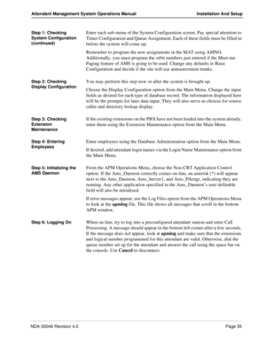 Page 49NDA-30046 Revision 4.0Page 35
Attendant Management System Operations Manual Installation And Setup
Step 1: Checking 
System Configuration 
(continued)Enter each sub-menu of the System Configuration screen. Pay special attention to 
Timer Configuration and Queue Assignment. Each of these fields must be filled in 
before the system will come up.
Remember to program the new assignments in the MAT using AMNO. 
Additionally, you must program the orbit numbers just entered if the Meet-me 
Paging feature of AMS...