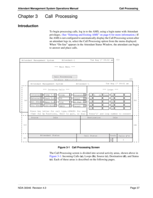 Page 51NDA-30046  Revision 4.0Page 37
Attendant Management System Operations Manual Call Processing
Chapter 3 Call  Processing
Introduction
To begin processing calls, log in to the AMS, using a login name with Attendant 
privileges. (See “Entering and Exiting AMS” on page 6 for more information.) If 
the AMS is not configured to automatically display the Call Processing screen after 
an attendant logs in, select the Call Processing option from the menu displayed. 
When “On-line” appears in the Attendant Status...