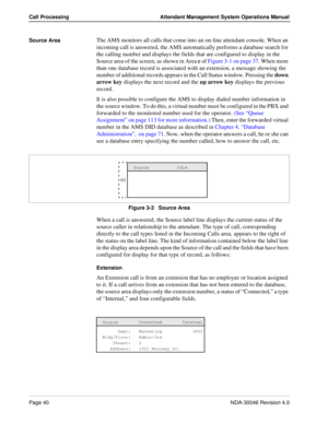 Page 54Page 40NDA-30046 Revision 4.0
Call Processing Attendant Management System Operations Manual
Source AreaThe AMS monitors all calls that come into an on-line attendant console. When an 
incoming call is answered, the AMS automatically performs a database search for 
the calling number and displays the fields that are configured to display in the 
Source area of the screen, as shown in Area c of Figure 3-1 on page 37. When more 
than one database record is associated with an extension, a message showing the...