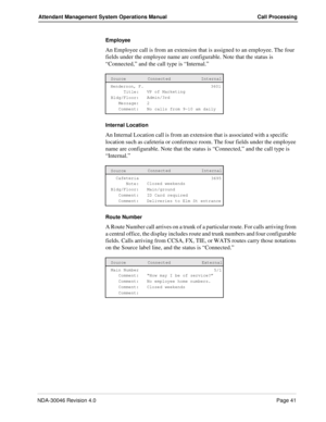 Page 55NDA-30046 Revision 4.0Page 41
Attendant Management System Operations Manual Call Processing
Employee
An Employee call is from an extension that is assigned to an employee. The four 
fields under the employee name are configurable. Note that the status is 
“Connected,” and the call type is “Internal.” 
Internal Location
An Internal Location call is from an extension that is associated with a specific       
location such as cafeteria or conference room. The four fields under the employee 
name are...