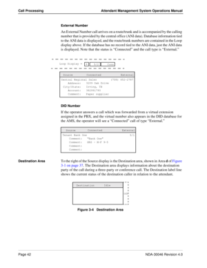 Page 56Page 42NDA-30046 Revision 4.0
Call Processing Attendant Management System Operations Manual
External Number
An External Number call arrives on a route/trunk and is accompanied by the calling 
number that is provided by the central office (ANI data). Database information tied 
to the ANI data is displayed, and the route/trunk numbers are contained in the Loop 
display above. If the database has no record tied to the ANI data, just the ANI data 
is displayed. Note that the status is “Connected” and the...