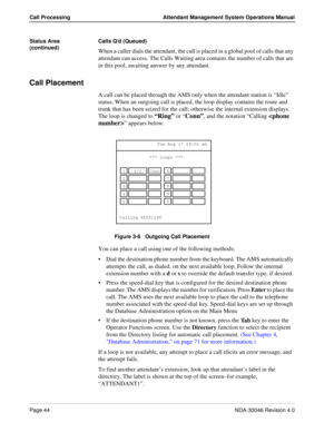 Page 58Page 44NDA-30046 Revision 4.0
Call Processing Attendant Management System Operations Manual
Status Area 
(continued)Calls Q’d (Queued)
When a caller dials the attendant, the call is placed in a global pool of calls that any 
attendant can access. The Calls Waiting area contains the number of calls that are 
in this pool, awaiting answer by any attendant.
Call Placement
A call can be placed through the AMS only when the attendant station is “Idle” 
status. When an outgoing call is placed, the loop display...