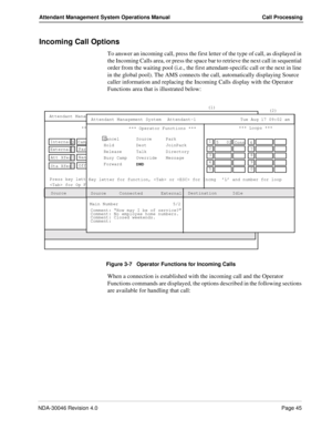 Page 59NDA-30046 Revision 4.0Page 45
Attendant Management System Operations Manual Call Processing
Incoming Call Options
To answer an incoming call, press the first letter of the type of call, as displayed in 
the Incoming Calls area, or press the space bar to retrieve the next call in sequential 
order from the waiting pool (i.e., the first attendant-specific call or the next in line 
in the global pool). The AMS connects the call, automatically displaying Source 
caller information and replacing the Incoming...