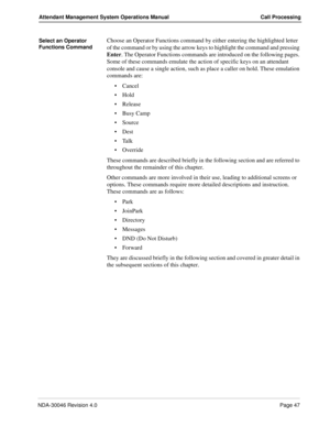Page 61NDA-30046 Revision 4.0Page 47
Attendant Management System Operations Manual Call Processing
Select an Operator 
Functions CommandChoose an Operator Functions command by either entering the highlighted letter 
of the command or by using the arrow keys to highlight the command and pressing 
Enter. The Operator Functions commands are introduced on the following pages. 
Some of these commands emulate the action of specific keys on an attendant 
console and cause a single action, such as place a caller on...