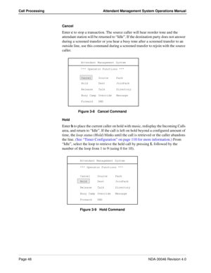 Page 62Page 48NDA-30046 Revision 4.0
Call Processing Attendant Management System Operations Manual
Cancel
Enter c to stop a transaction. The source caller will hear reorder tone and the 
attendant station will be returned to “Idle”. If the destination party does not answer 
during a screened transfer or you hear a busy tone after a screened transfer to an 
outside line, use this command during a screened transfer to rejoin with the source 
caller.
Figure 3-8   Cancel Command
Hold 
Enter h to place the current...