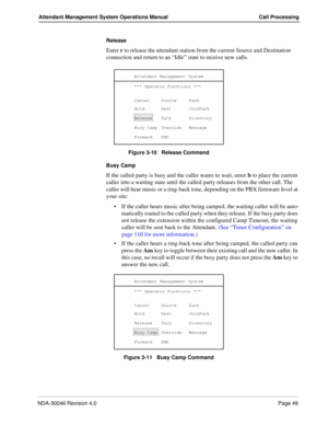 Page 63NDA-30046 Revision 4.0Page 49
Attendant Management System Operations Manual Call Processing
Release 
Enter r to release the attendant station from the current Source and Destination      
connection and return to an “Idle” state to receive new calls.
Figure 3-10   Release Command
Busy Camp
If the called party is busy and the caller wants to wait, enter b to place the current 
caller into a waiting state until the called party releases from the other call. The 
caller will hear music or a ring-back tone,...