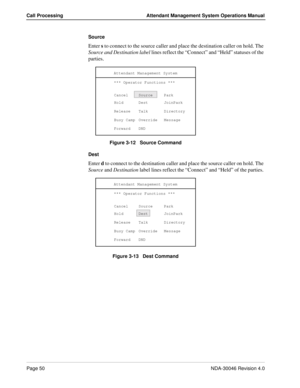 Page 64Page 50NDA-30046 Revision 4.0
Call Processing Attendant Management System Operations Manual
Source 
Enter s to connect to the source caller and place the destination caller on hold. The 
Source and Destination label lines reflect the “Connect” and “Held” statuses of the 
parties. 
Figure 3-12   Source Command
Dest
Enter d to connect to the destination caller and place the source caller on hold. The 
Source and Destination label lines reflect the “Connect” and “Held” of the parties. 
Figure 3-13   Dest...