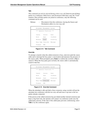 Page 65NDA-30046 Revision 4.0Page 51
Attendant Management System Operations Manual Call Processing
Ta l k
This command can only be selected during a three-way call. Enter t to join all three 
parties in a conference. Both Source and Destination label lines carry the “Conf” 
notation. Once all three parties are joined in conference, only the following 
command can be used:
Release–Disconnects from the conference, leaving the Source and 
Destination callers in a two-way call. 
Figure 3-14   Talk Command
Override...