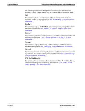 Page 66Page 52NDA-30046 Revision 4.0
Call Processing Attendant Management System Operations Manual
The remaining commands in the Operator Functions screen section involve 
secondary screens. For this reason, they are each described in the section below:
Park
This command places a source caller on either an announcement trunk or a 
monitored number for paging purposes. (See “Call Parking” on page 57 for more 
information.)
Join Park
This command displays the Join Park menu where you can join a parked caller to...