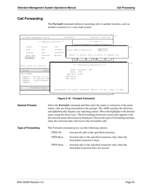 Page 67NDA-30046 Revision 4.0Page 53
Attendant Management System Operations Manual Call Processing
Call Forwarding
The Forward command redirects incoming calls to another location, such as 
another extension or a voice mail system.
Figure 3-16   Forward Command
General Process
Select the Forward command and then enter the name or extension of the party 
whose calls are being forwarded at the prompt. The AMS searches the directory 
and alphabetically displays any matching entries. Move the highlight to the...