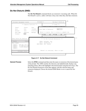 Page 69NDA-30046 Revision 4.0Page 55
Attendant Management System Operations Manual Call Processing
Do Not Disturb (DND)
The Do Not Disturb command blocks an extension’s incoming calls. When Do 
Not Disturb is active, callers will hear a busy tone when they dial that extension.
 
Figure 3-17   Do Not Disturb Command
General Process
Select the DND command and then enter the name or extension of the desired party 
at the prompt. The AMS searches the directory and alphabetically displays any 
matching entries. Move...