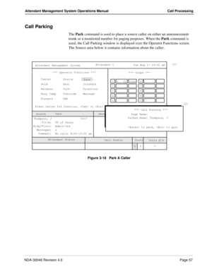 Page 71NDA-30046 Revision 4.0Page 57
Attendant Management System Operations Manual Call Processing
Call Parking
The Park command is used to place a source caller on either an announcement 
trunk or a monitored number for paging purposes. When the Park command is 
used, the Call Parking window is displayed over the Operator Functions screen. 
The Source area below it contains information about the caller.
Figure 3-18   Park A Caller
(1)
ORBIT: 52000
3 *** Operator Functions ***
Press letter for function,  or...