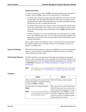 Page 72Page 58NDA-30046 Revision 4.0
Call Processing Attendant Management System Operations Manual
General Information
To park an incoming call, select the Park command, type the name of the party to 
be paged, and press Enter. These are the characteristics of call parking:
Using the name of the party being paged when parking a call makes retrieving 
the call easier when the paged party responds. This name also appears in the 
Attendant Status window. If the paged party does not answer the page within the...