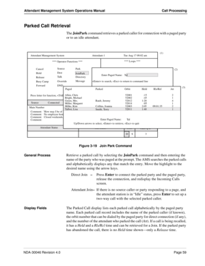 Page 73NDA-30046 Revision 4.0Page 59
Attendant Management System Operations Manual Call Processing
Parked Call Retrieval
The JoinPark command retrieves a parked caller for connection with a paged party 
or to an idle attendant.
Figure 3-19   Join Park Command
General Process
Retrieve a parked call by selecting the JoinPark command and then entering the 
name of the party who was paged at the prompt. The AMS searches the parked calls 
and alphabetically displays any that match the entry. Move the highlight to...