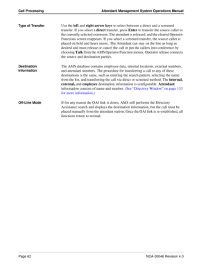 Page 76Page 62NDA-30046 Revision 4.0
Call Processing Attendant Management System Operations Manual
Type of TransferUse the left and right arrow keys to select between a direct and a screened 
transfer. If you select a direct transfer, press Enter to transfer the source caller to 
the currently selected extension. The attendant is released, and the cleared Operator 
Functions screen reappears. If you select a screened transfer, the source caller is 
placed on hold and hears music. The Attendant can stay on the...