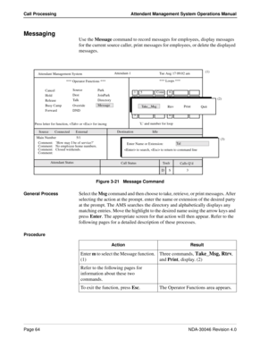 Page 78Page 64NDA-30046 Revision 4.0
Call Processing Attendant Management System Operations Manual
Messaging
Use the Message command to record messages for employees, display messages 
for the current source caller, print messages for employees, or delete the displayed 
messages.
Figure 3-21   Message Command
General Process
Select the Msg command and then choose to take, retrieve, or print messages. After 
selecting the action at the prompt. enter the name or extension of the desired party 
at the prompt. The...